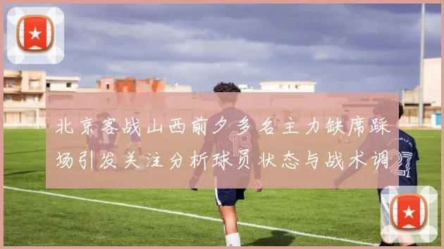 北京客战山西前夕多名主力缺席踩场引发关注分析球员状态与战术调整