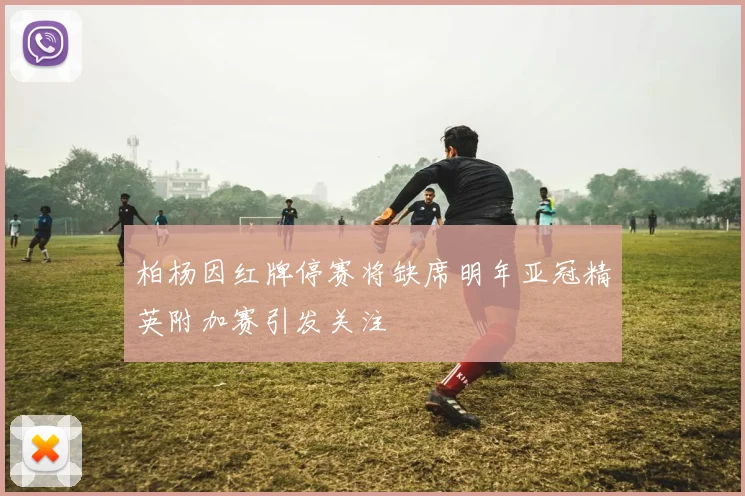 柏杨因红牌停赛将缺席明年亚冠精英附加赛引发关注
