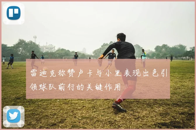 雷迪克称赞卢卡与小里表现出色引领球队前行的关键作用