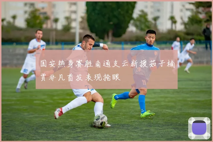 国安热身赛胜南通支云新援茹子楠贾非凡首发表现抢眼