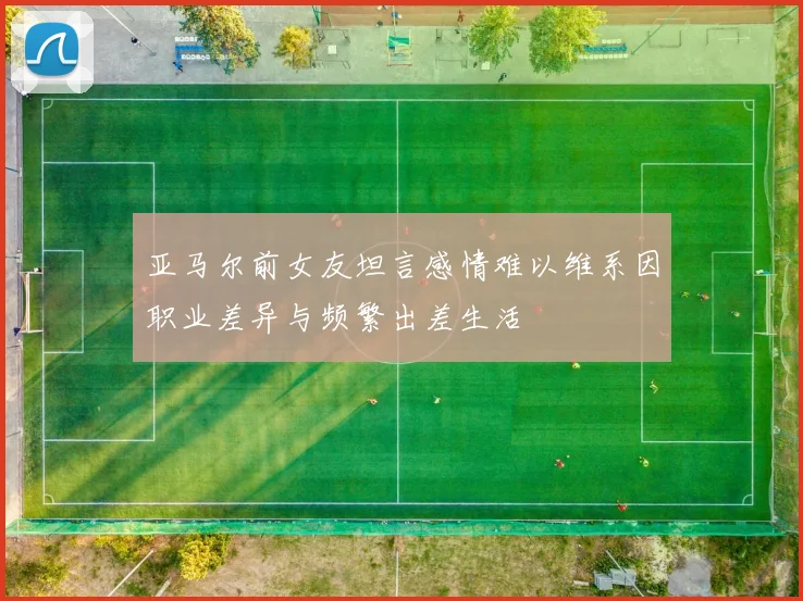 亚马尔前女友坦言感情难以维系因职业差异与频繁出差生活