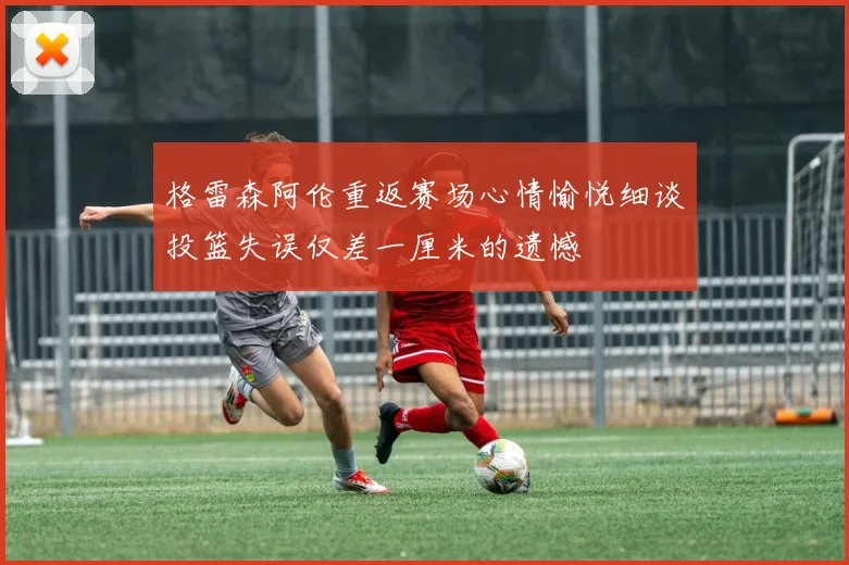 格雷森阿伦重返赛场心情愉悦细谈投篮失误仅差一厘米的遗憾