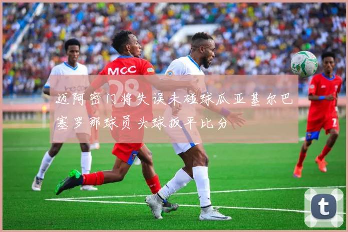 迈阿密门将失误未碰球瓜亚基尔巴塞罗那球员头球扳平比分