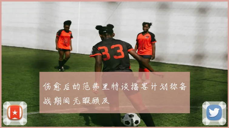 伤愈后的范弗里特谈播客计划称备战期间无暇顾及