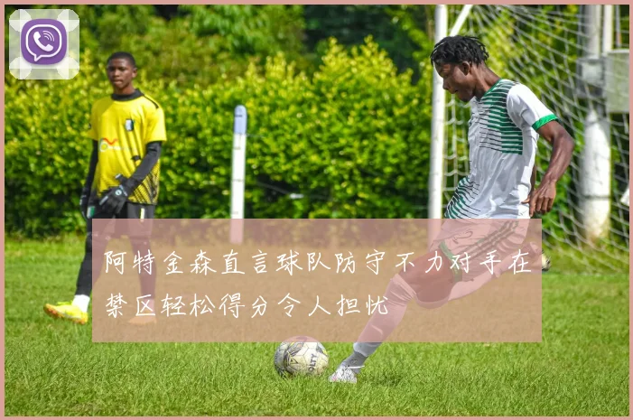阿特金森直言球队防守不力对手在禁区轻松得分令人担忧