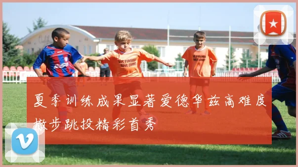 夏季训练成果显著爱德华兹高难度撤步跳投精彩首秀