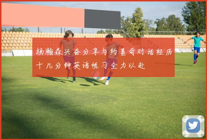 杨瀚森兴奋分享与约基奇对话经历十几分钟英语练习全力以赴