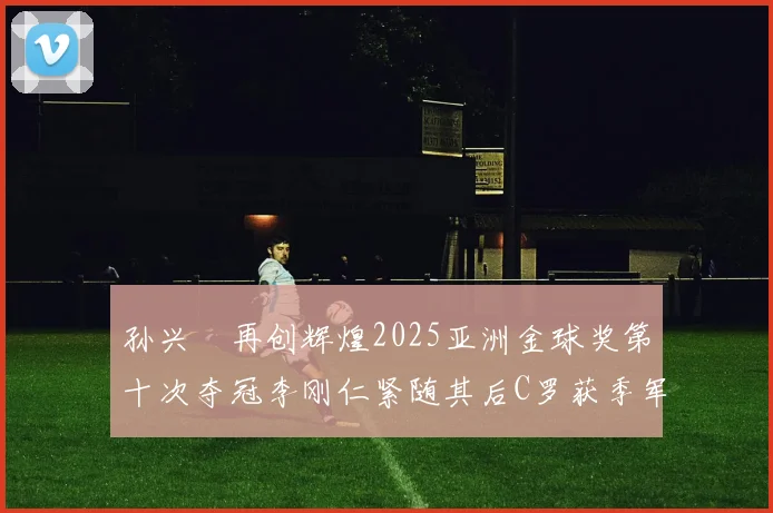 孙兴慜再创辉煌2025亚洲金球奖第十次夺冠李刚仁紧随其后C罗获季军