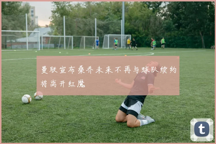 曼联宣布桑乔未来不再与球队续约将离开红魔