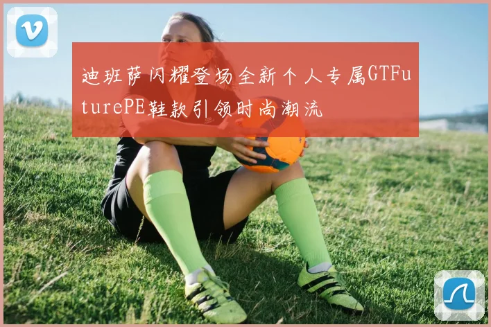 迪班萨闪耀登场全新个人专属GTFuturePE鞋款引领时尚潮流