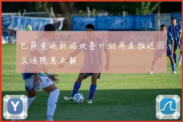 巴萨重返新诺坎普计划再度推迟因交通隐患未解