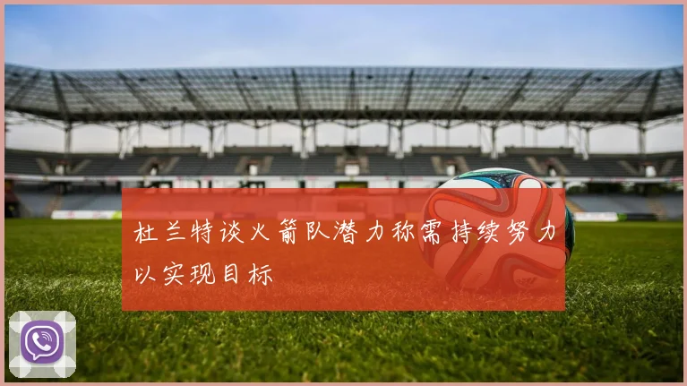 杜兰特谈火箭队潜力称需持续努力以实现目标