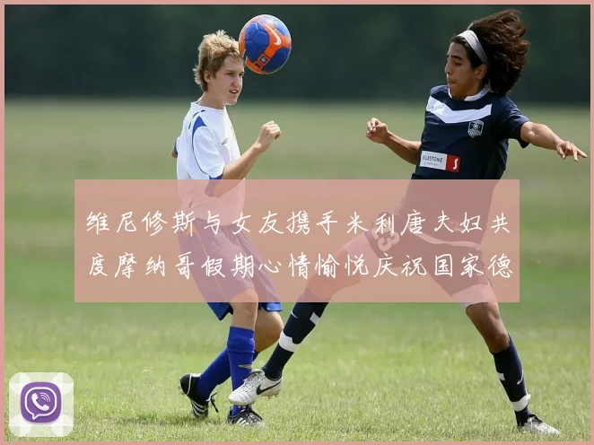 维尼修斯与女友携手米利唐夫妇共度摩纳哥假期心情愉悦庆祝国家德比胜利