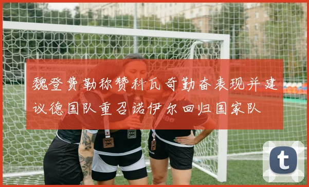 魏登费勒称赞科瓦奇勤奋表现并建议德国队重召诺伊尔回归国家队