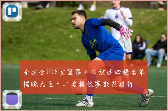 全运会U18女篮第六日综述四强名单揭晓九至十二名排位赛激烈进行