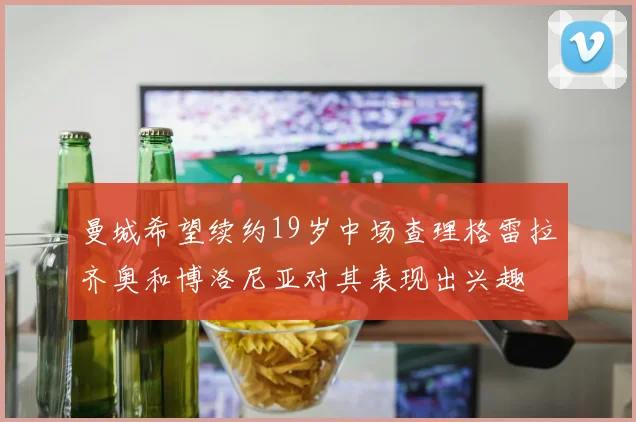 曼城希望续约19岁中场查理格雷拉齐奥和博洛尼亚对其表现出兴趣