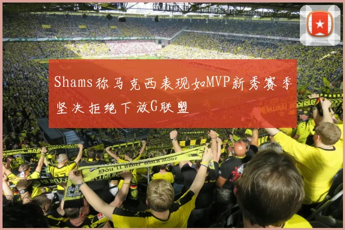 Shams称马克西表现如MVP新秀赛季坚决拒绝下放G联盟