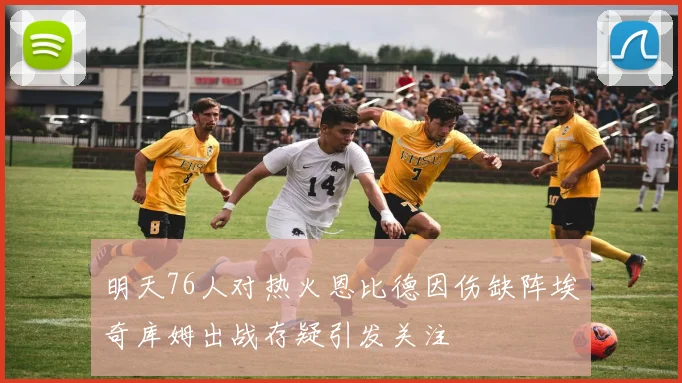 明天76人对热火恩比德因伤缺阵埃奇库姆出战存疑引发关注