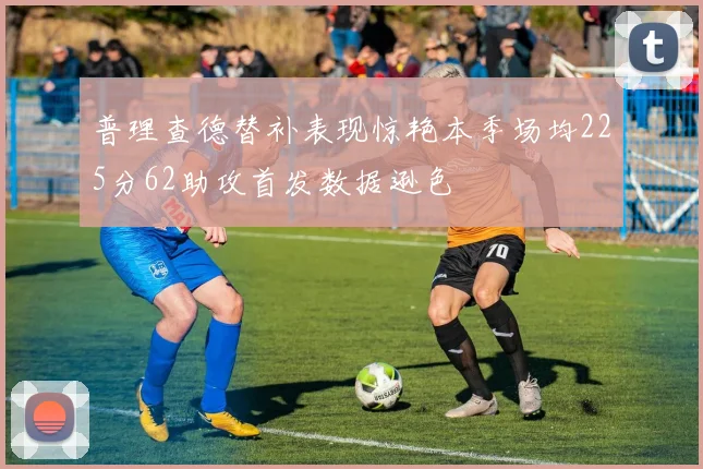 普理查德替补表现惊艳本季场均225分62助攻首发数据逊色