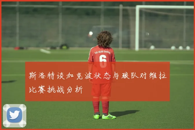 斯洛特谈加克波状态与狼队对维拉比赛挑战分析