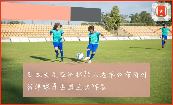 日本女足亚洲杯26人名单公布海外留洋球员占据主力阵容