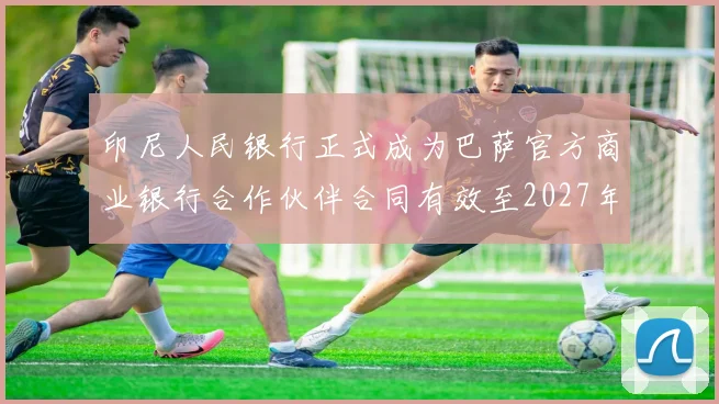 印尼人民银行正式成为巴萨官方商业银行合作伙伴合同有效至2027年